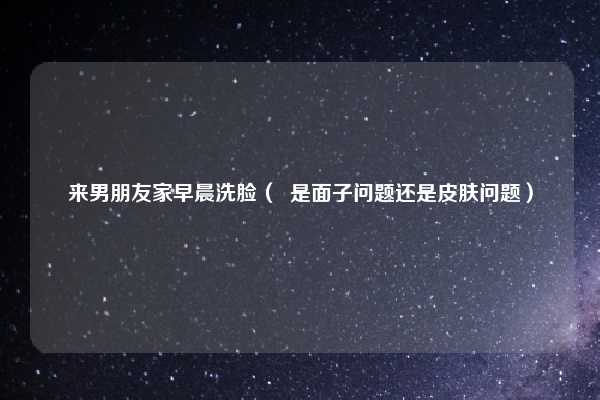 来男朋友家早晨洗脸（  是面子问题还是皮肤问题）