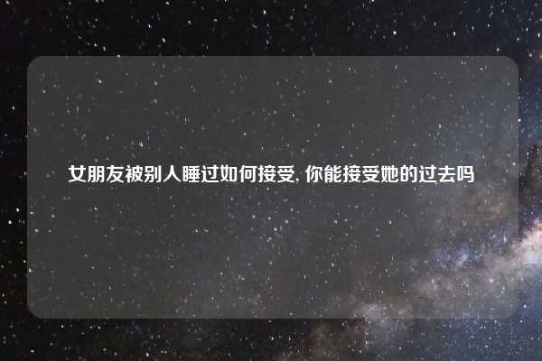 女朋友被别人睡过如何接受, 你能接受她的过去吗