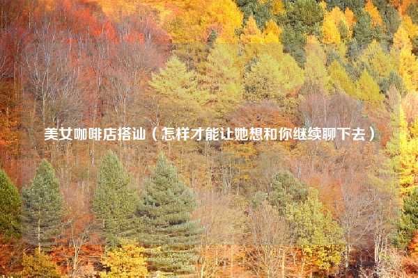 美女咖啡店搭讪（怎样才能让她想和你继续聊下去）
