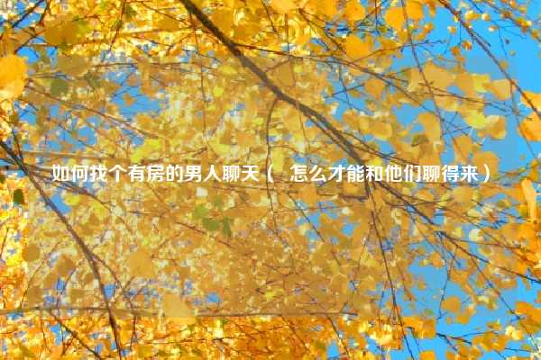 如何找个有房的男人聊天（  怎么才能和他们聊得来）
