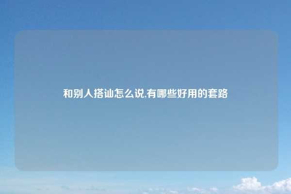 和别人搭讪怎么说,有哪些好用的套路