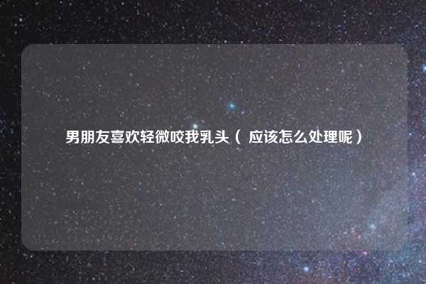 男朋友喜欢轻微咬我乳头（ 应该怎么处理呢）