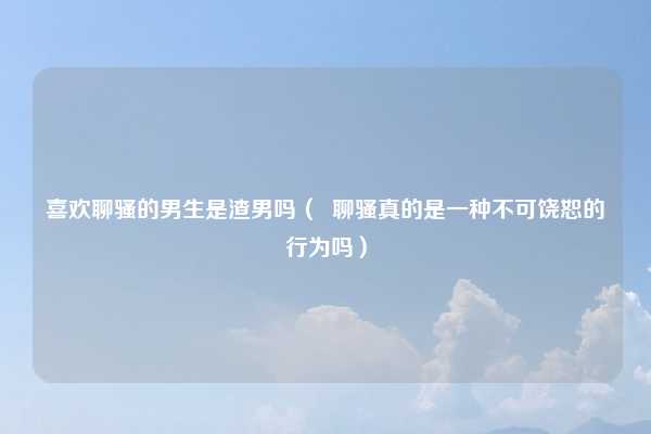 喜欢聊骚的男生是渣男吗（  聊骚真的是一种不可饶恕的行为吗）