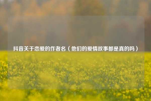 抖音关于恋爱的作者名（他们的爱情故事都是真的吗）