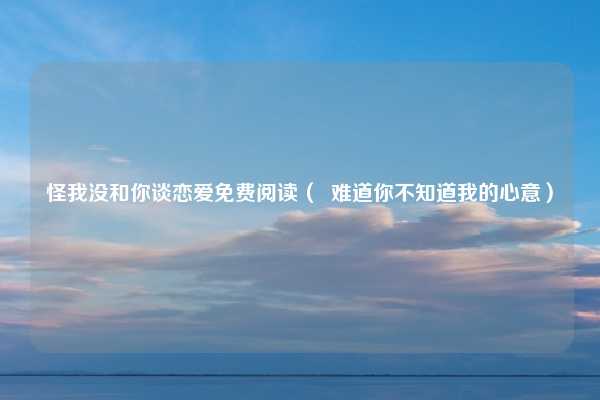 怪我没和你谈恋爱免费阅读（  难道你不知道我的心意）