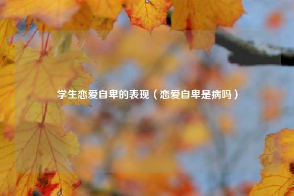 学生恋爱自卑的表现（恋爱自卑是病吗）
