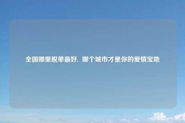 全国哪里脱单最好, 哪个城市才是你的爱情宝地