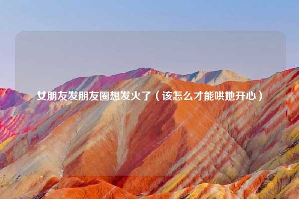 女朋友发朋友圈想发火了（该怎么才能哄她开心）