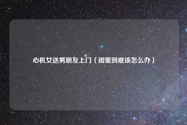 心机女送男朋友上门（闺蜜到底该怎么办）