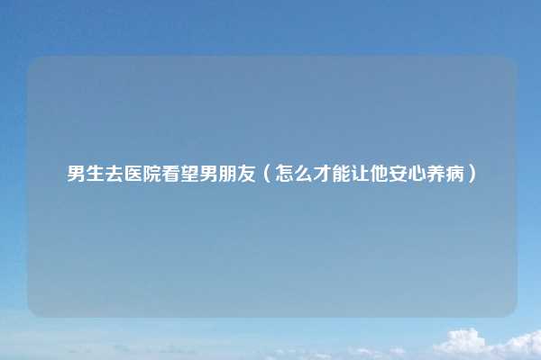 男生去医院看望男朋友(怎么才能让他安心养病)