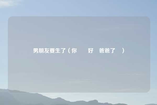 男朋友要生了（你準備好當爸爸了嗎）