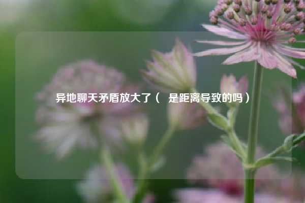 异地聊天矛盾放大了( 是距离导致的吗)