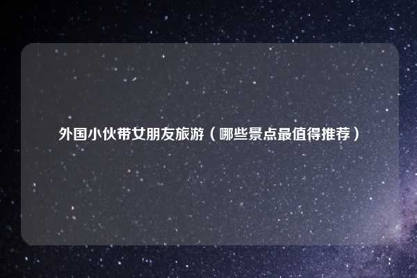 外国小伙带女朋友旅游（哪些景点最值得推荐）