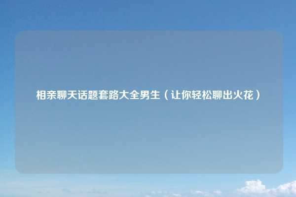 相亲聊天话题套路大全男生（让你轻松聊出火花）