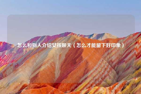 怎么和别人介绍女孩聊天（怎么才能留下好印象）