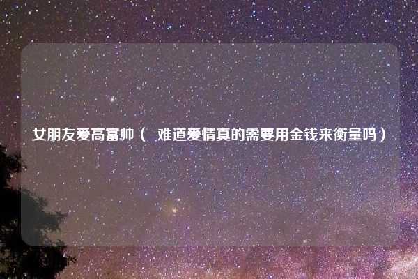 女朋友爱高富帅（  难道爱情真的需要用金钱来衡量吗）