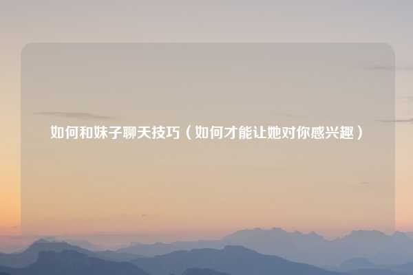 如何和妹子聊天技巧(如何才能让她对你感兴趣)