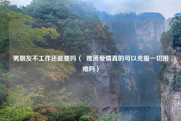 男朋友不工作还能要吗（  难道爱情真的可以克服一切困难吗）