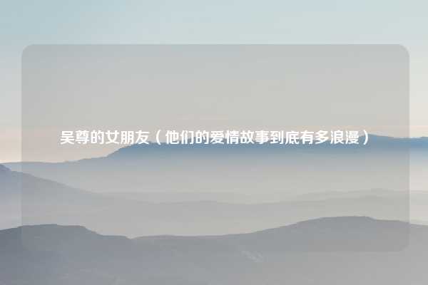 吴尊的女朋友（他们的爱情故事到底有多浪漫）