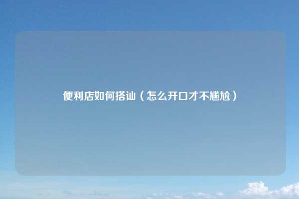 便利店如何搭讪（怎么开口才不尴尬）