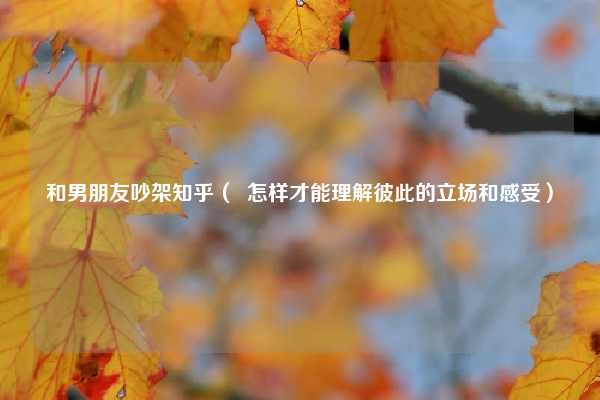 和男朋友吵架知乎( 怎样才能理解彼此的立场和感受)