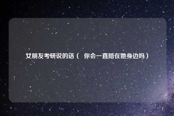 女朋友考研说的话（  你会一直陪在她身边吗）