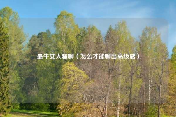 最牛女人骚聊(怎么才能聊出高级感)
