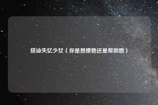 搭讪失忆少女（你是想撩她还是帮助她）