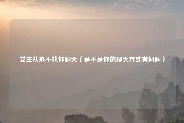 女生从来不找你聊天（是不是你的聊天方式有问题）