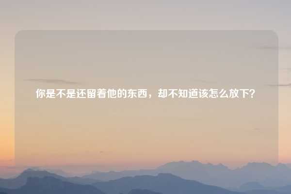 你是不是还留着他的东西，却不知道该怎么放下？