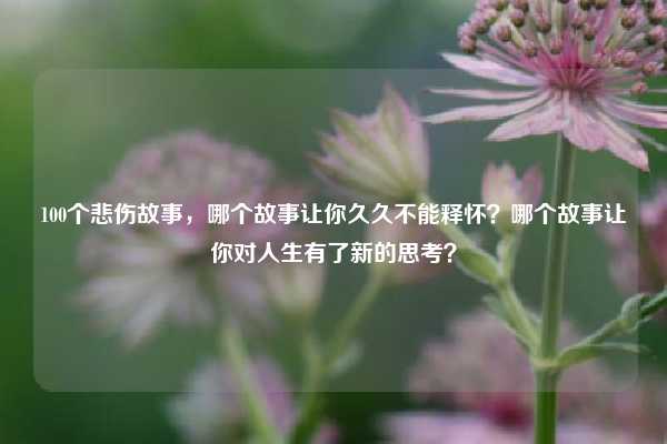 100个悲伤故事,哪个故事让你久久不能释怀?哪个故事让你对人生有了新的思考?