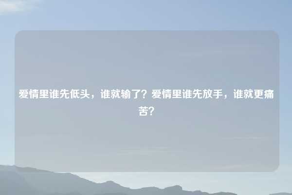 爱情里谁先低头，谁就输了？爱情里谁先放手，谁就更痛苦？