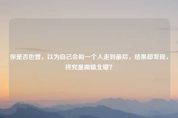 你是否也曾，以为自己会和一个人走到最后，结果却发现，终究是南辕北辙？