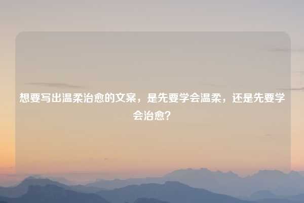 想要写出温柔治愈的文案，是先要学会温柔，还是先要学会治愈？