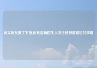 被女朋友摸了下面,你是否和陌生人发生过极度尴尬的事情