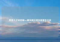 带着儿子谈恋爱txt,谭见闻汪清弦是哪本小说