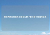 测试男朋友拉黑你,女朋友拉黑了要过多长时间再联系