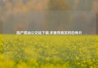 国产搭讪公交站下载,求推荐搞笑的恐怖片