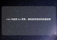 CSGO 与逆战 Mod 世界，独特游戏体验的拓展探索
