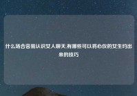 什么场合容易认识女人聊天,有哪些可以将心仪的女生约出来的技巧