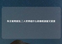 朱主爱男朋友,二人世界唱什么歌曲既温馨又浪漫