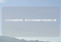 CSGO平台跑图攻略，新手小白到跑图大神的进阶之道