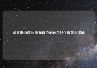 帅哥街边搭讪,看到自己心仪的女生要怎么搭讪