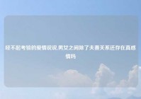 经不起考验的爱情说说,男女之间除了夫妻关系还存在真感情吗