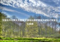 女朋友不让男友去她家,女朋友让我把她家当成自己家是什么意思