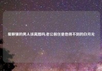 爱聊骚的男人该离婚吗,老公前任是他得不到的白月光