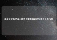 男朋友把自己当小孩子,我老公最近不知道怎么有口臭