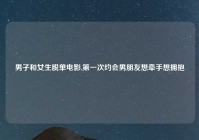 男子和女生脱单电影,第一次约会男朋友想牵手想拥抱