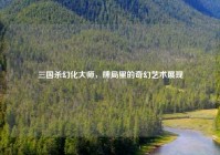 三国杀幻化大师，牌局里的奇幻艺术展现