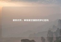 星轨对齐，解锁星空摄影的梦幻密码